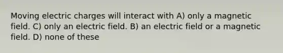 Moving electric charges will interact with A) only a magnetic field. C) only an electric field. B) an electric field or a magnetic field. D) none of these