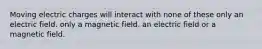 Moving electric charges will interact with none of these only an electric field. only a magnetic field. an electric field or a magnetic field.