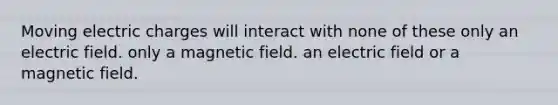 Moving electric charges will interact with none of these only an electric field. only a magnetic field. an electric field or a magnetic field.