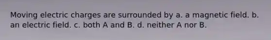 Moving electric charges are surrounded by a. a magnetic field. b. an electric field. c. both A and B. d. neither A nor B.