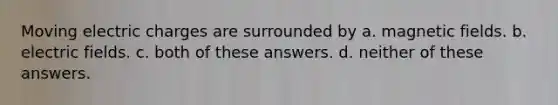 Moving electric charges are surrounded by a. magnetic fields. b. electric fields. c. both of these answers. d. neither of these answers.