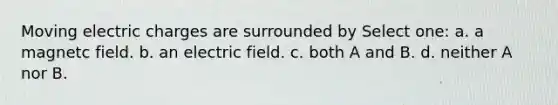 Moving electric charges are surrounded by Select one: a. a magnetc field. b. an electric field. c. both A and B. d. neither A nor B.