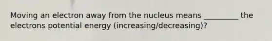 Moving an electron away from the nucleus means _________ the electrons potential energy (increasing/decreasing)?