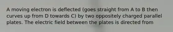 A moving electron is deflected (goes straight from A to B then curves up from D towards C) by two oppositely charged parallel plates. The electric field between the plates is directed from