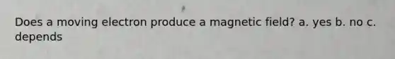 Does a moving electron produce a magnetic field? a. yes b. no c. depends