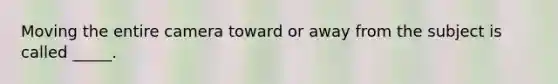 Moving the entire camera toward or away from the subject is called _____.