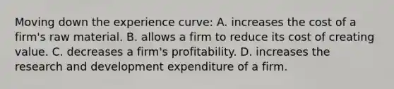 Moving down the experience curve: A. increases the cost of a firm's raw material. B. allows a firm to reduce its cost of creating value. C. decreases a firm's profitability. D. increases the research and development expenditure of a firm.