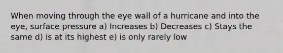 When moving through the eye wall of a hurricane and into the eye, surface pressure a) Increases b) Decreases c) Stays the same d) is at its highest e) is only rarely low