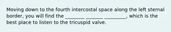 Moving down to the fourth intercostal space along the left sternal border, you will find the ________ _______ _________, which is the best place to listen to the tricuspid valve.