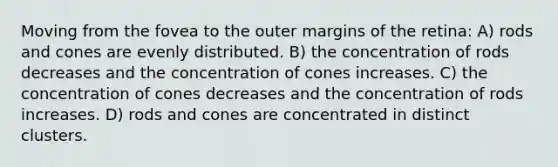 Moving from the fovea to the outer margins of the retina: A) rods and cones are evenly distributed. B) the concentration of rods decreases and the concentration of cones increases. C) the concentration of cones decreases and the concentration of rods increases. D) rods and cones are concentrated in distinct clusters.