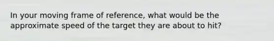 In your moving frame of reference, what would be the approximate speed of the target they are about to hit?