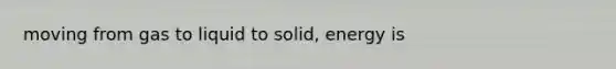 moving from gas to liquid to solid, energy is