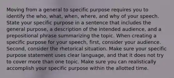 Moving from a general to specific purpose requires you to identify the who, what, when, where, and why of your speech. State your specific purpose in a sentence that includes the general purpose, a description of the intended audience, and a prepositional phrase summarizing the topic. When creating a specific purpose for your speech, first, consider your audience. Second, consider the rhetorical situation. Make sure your specific purpose statement uses clear language, and that it does not try to cover more than one topic. Make sure you can realistically accomplish your specific purpose within the allotted time.