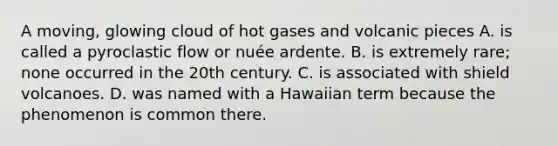 A moving, glowing cloud of hot gases and volcanic pieces A. is called a pyroclastic flow or nuée ardente. B. is extremely rare; none occurred in the 20th century. C. is associated with shield volcanoes. D. was named with a Hawaiian term because the phenomenon is common there.