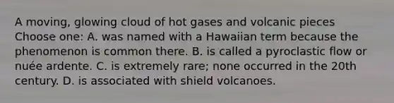 A moving, glowing cloud of hot gases and volcanic pieces Choose one: A. was named with a Hawaiian term because the phenomenon is common there. B. is called a pyroclastic flow or nuée ardente. C. is extremely rare; none occurred in the 20th century. D. is associated with shield volcanoes.