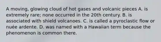 A moving, glowing cloud of hot gases and volcanic pieces A. is extremely rare; none occurred in the 20th century. B. is associated with shield volcanoes. C. is called a pyroclastic flow or nuée ardente. D. was named with a Hawaiian term because the phenomenon is common there.