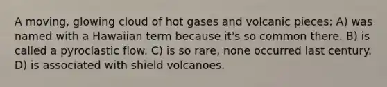 A moving, glowing cloud of hot gases and volcanic pieces: A) was named with a Hawaiian term because it's so common there. B) is called a pyroclastic flow. C) is so rare, none occurred last century. D) is associated with shield volcanoes.