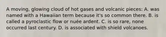 A moving, glowing cloud of hot gases and volcanic pieces: A. was named with a Hawaiian term because it's so common there. B. is called a pyroclastic flow or nuée ardent. C. is so rare, none occurred last century. D. is associated with shield volcanoes.