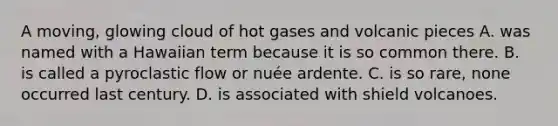 A moving, glowing cloud of hot gases and volcanic pieces A. was named with a Hawaiian term because it is so common there. B. is called a pyroclastic flow or nuée ardente. C. is so rare, none occurred last century. D. is associated with shield volcanoes.