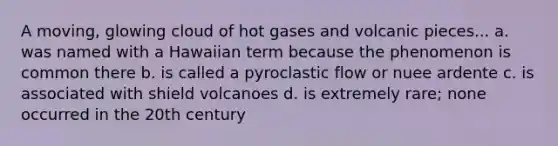 A moving, glowing cloud of hot gases and volcanic pieces... a. was named with a Hawaiian term because the phenomenon is common there b. is called a pyroclastic flow or nuee ardente c. is associated with shield volcanoes d. is extremely rare; none occurred in the 20th century