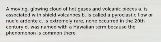 A moving, glowing cloud of hot gases and volcanic pieces a. is associated with shield volcanoes b. is called a pyroclastic flow or nue'e ardente c. is extremely rare, none occurred in the 20th century d. was named with a Hawaiian term because the phenomenon is common there