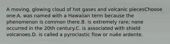 A moving, glowing cloud of hot gases and volcanic piecesChoose one:A. was named with a Hawaiian term because the phenomenon is common there.B. is extremely rare; none occurred in the 20th century.C. is associated with shield volcanoes.D. is called a pyroclastic flow or nuée ardente.