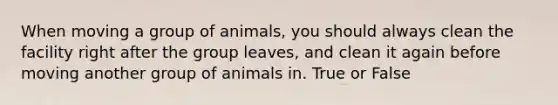 When moving a group of animals, you should always clean the facility right after the group leaves, and clean it again before moving another group of animals in. True or False