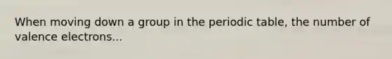 When moving down a group in <a href='https://www.questionai.com/knowledge/kIrBULvFQz-the-periodic-table' class='anchor-knowledge'>the periodic table</a>, the number of <a href='https://www.questionai.com/knowledge/knWZpHTJT4-valence-electrons' class='anchor-knowledge'>valence electrons</a>...