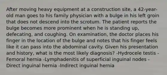 After moving heavy equipment at a construction site, a 42-year-old man goes to his family physician with a bulge in his left groin that does not descend into the scrotum. The patient reports the bulge becomes more prominent when he is standing up, defecating, and coughing. On examination, the doctor places his finger in the location of the bulge and notes that his finger feels like it can pass into the abdominal cavity. Given his presentation and history, what is the most likely diagnosis? -Hydrocele testis -Femoral hernia -Lymphadenitis of superficial inguinal nodes -Direct inguinal hernia -Indirect inguinal hernia