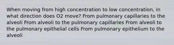 When moving from high concentration to low concentration, in what direction does O2 move? From pulmonary capillaries to the alveoli From alveoli to the pulmonary capillaries From alveoli to the pulmonary epithelial cells From pulmonary epithelium to the alveoli