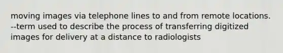 moving images via telephone lines to and from remote locations. --term used to describe the process of transferring digitized images for delivery at a distance to radiologists