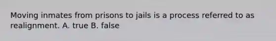 Moving inmates from prisons to jails is a process referred to as realignment. A. true B. false