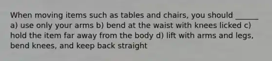 When moving items such as tables and chairs, you should ______ a) use only your arms b) bend at the waist with knees licked c) hold the item far away from the body d) lift with arms and legs, bend knees, and keep back straight