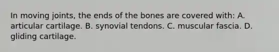 In moving joints, the ends of the bones are covered with: A. articular cartilage. B. synovial tendons. C. muscular fascia. D. gliding cartilage.