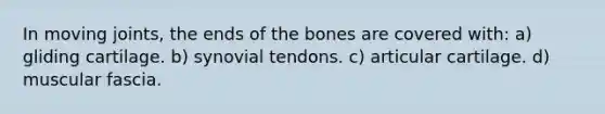 In moving joints, the ends of the bones are covered with: a) gliding cartilage. b) synovial tendons. c) articular cartilage. d) muscular fascia.