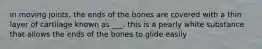 in moving joints, the ends of the bones are covered with a thin layer of cartilage known as ___. this is a pearly white substance that allows the ends of the bones to glide easily