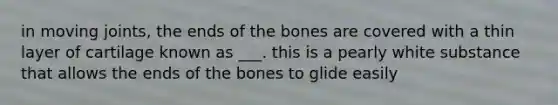 in moving joints, the ends of the bones are covered with a thin layer of cartilage known as ___. this is a pearly white substance that allows the ends of the bones to glide easily