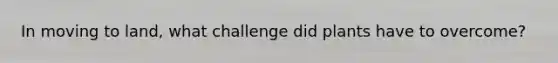 In moving to land, what challenge did plants have to overcome?