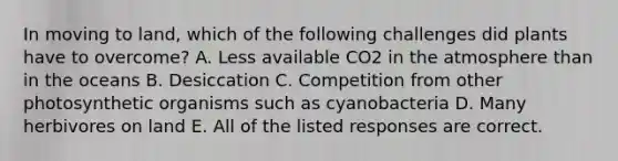 In moving to land, which of the following challenges did plants have to overcome? A. Less available CO2 in the atmosphere than in the oceans B. Desiccation C. Competition from other photosynthetic organisms such as cyanobacteria D. Many herbivores on land E. All of the listed responses are correct.