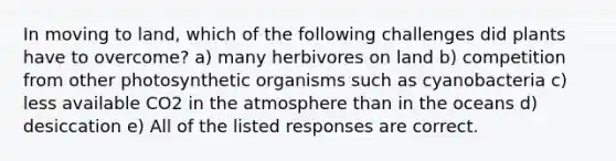 In moving to land, which of the following challenges did plants have to overcome? a) many herbivores on land b) competition from other photosynthetic organisms such as cyanobacteria c) less available CO2 in the atmosphere than in the oceans d) desiccation e) All of the listed responses are correct.