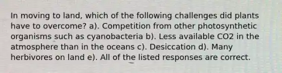 In moving to land, which of the following challenges did plants have to overcome? a). Competition from other photosynthetic organisms such as cyanobacteria b). Less available CO2 in the atmosphere than in the oceans c). Desiccation d). Many herbivores on land e). All of the listed responses are correct.