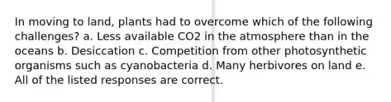 In moving to land, plants had to overcome which of the following challenges? a. Less available CO2 in the atmosphere than in the oceans b. Desiccation c. Competition from other photosynthetic organisms such as cyanobacteria d. Many herbivores on land e. All of the listed responses are correct.