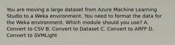 You are moving a large dataset from Azure Machine Learning Studio to a Weka environment. You need to format the data for the Weka environment. Which module should you use? A. Convert to CSV B. Convert to Dataset C. Convert to ARFF D. Convert to SVMLight