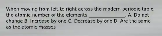 When moving from left to right across the modern periodic table, the atomic number of the elements ________________. A. Do not change B. Increase by one C. Decrease by one D. Are the same as the atomic masses