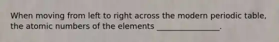 When moving from left to right across the modern periodic table, the atomic numbers of the elements ________________.