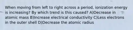 When moving from left to right across a period, ionization energy is increasing? By which trend is this caused? A)Decrease in atomic mass B)Increase electrical conductivity C)Less electrons in the outer shell D)Decrease the atomic radius