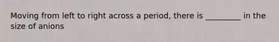 Moving from left to right across a period, there is _________ in the size of anions