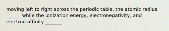 moving left to right across <a href='https://www.questionai.com/knowledge/kIrBULvFQz-the-periodic-table' class='anchor-knowledge'>the periodic table</a>, the atomic radius ______ while the ionization energy, electronegativity, and electron affinity _______.