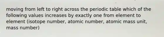 moving from left to right across the periodic table which of the following values increases by exactly one from element to element (isotope number, atomic number, atomic mass unit, mass number)