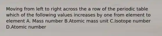 Moving from left to right across the a row of the periodic table which of the following values increases by one from element to element A. Mass number B.Atomic mass unit C.Isotope number D.Atomic number